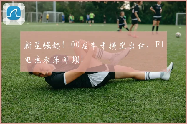 新星崛起！00后车手横空出世，F1电竞未来可期！