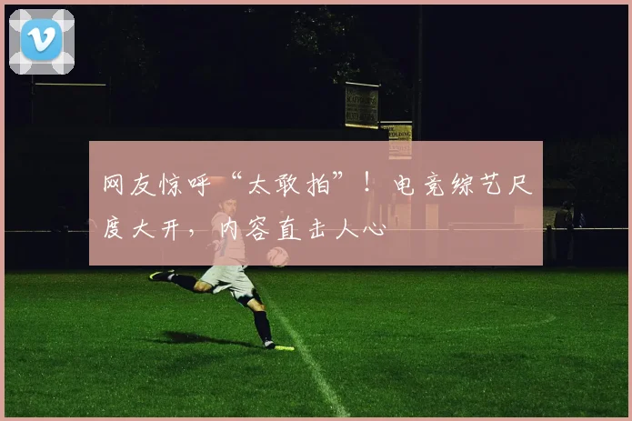 网友惊呼“太敢拍”！电竞综艺尺度大开，内容直击人心