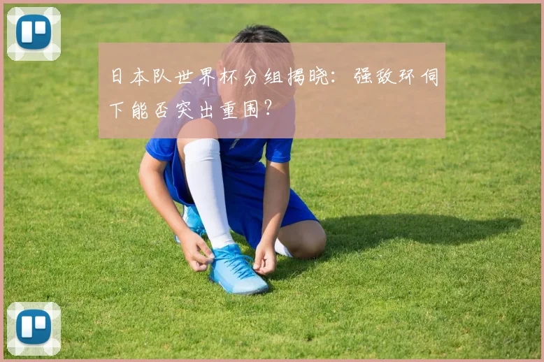 日本队世界杯分组揭晓：强敌环伺下能否突出重围？