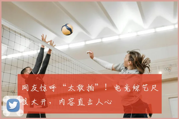 网友惊呼“太敢拍”！电竞综艺尺度大开，内容直击人心